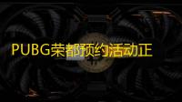 PUBG荣都预约活动正式开启，立享丰厚奖励！全新地图引爆游戏热潮